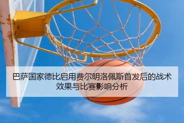 巴萨国家德比启用费尔明洛佩斯首发后的战术效果与比赛影响分析