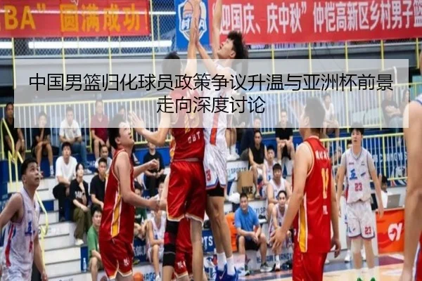 中国男篮归化球员政策争议升温与亚洲杯前景走向深度讨论
