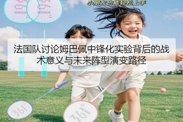 法国队讨论姆巴佩中锋化实验背后的战术意义与未来阵型演变路径