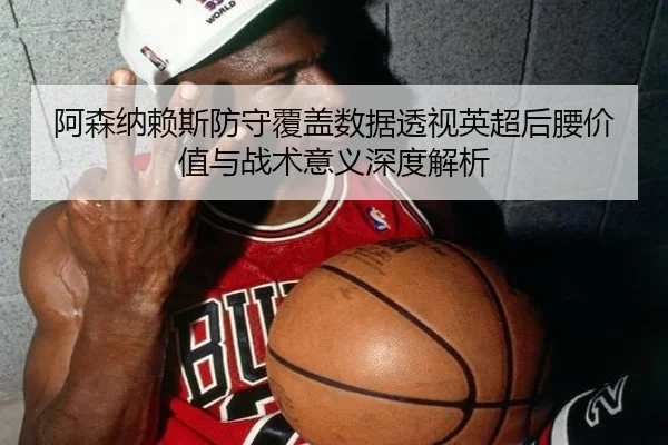 阿森纳赖斯防守覆盖数据透视英超后腰价值与战术意义深度解析