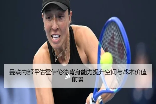 曼联内部评估霍伊伦德背身能力提升空间与战术价值前景