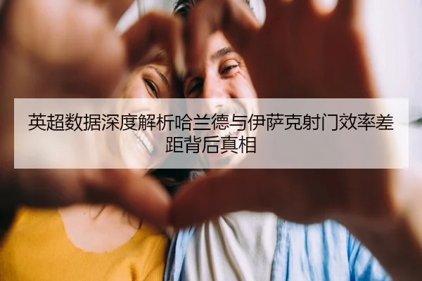 英超数据深度解析哈兰德与伊萨克射门效率差距背后真相