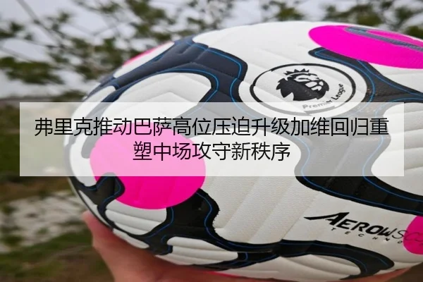 弗里克推动巴萨高位压迫升级加维回归重塑中场攻守新秩序