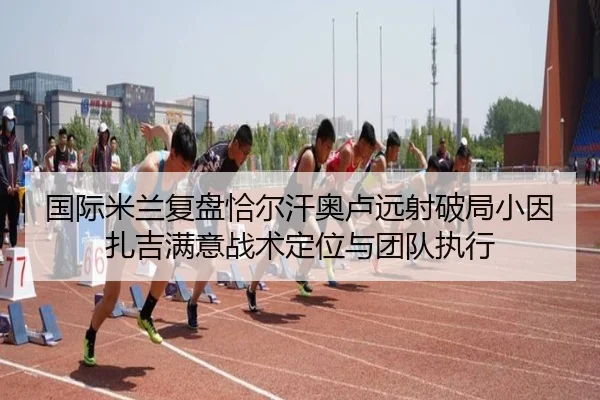 国际米兰复盘恰尔汗奥卢远射破局小因扎吉满意战术定位与团队执行